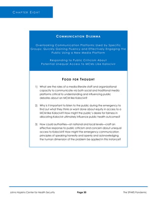 C H A P T E R E I G H T
COMMUNICATION DILEMMA
Overlooking Communication Platforms Used by Specific
Groups; Quickly Gaining Fluency and Effectively Engaging the
Public Using a New Media Platform
Responding to Public Criticism About
Potential Unequal Access to MCMs Like Kalocivir
FOOD FOR THOUGHT
1) What are the roles of a media-literate staff and organizational
capacity to communicate via both social and traditional media
platforms critical to understanding and influencing public
debates about an MCM like Kalocivir?
2) Why is it important to listen to the public during the emergency to
find out what they think or want done about equity in access to a
MCM like Kalocivir? How might the public’s desire for fairness in
allocating Kalocivir ultimately influence public health outcomes?
3) How could authorities—at national and local levels—craft an
effective response to public criticism and concern about unequal
access to Kalocivir? How might the emergency communication
principles of speaking honestly and openly and acknowledging
the human dimension of the problem be applied in this instance?
Johns Hopkins Center for Health Security Page 30 The SPARS Pandemic
 
