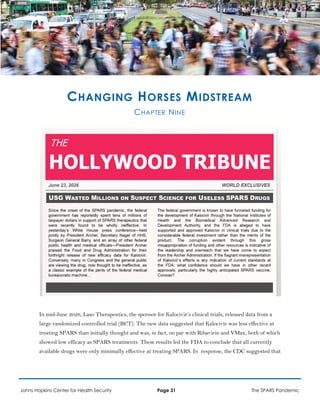 CHANGING HORSES MIDSTREAM
CHAPTER NINE
In mid-June 2026, Laso Therapeutics, the sponsor for Kalocivir’s clinical trials, released data from a
large randomized controlled trial (RCT). The new data suggested that Kalocivir was less effective at
treating SPARS than initially thought and was, in fact, on par with Ribavirin and VMax, both of which
showed low efficacy as SPARS treatments. These results led the FDA to conclude that all currently
available drugs were only minimally effective at treating SPARS. In response, the CDC suggested that
Johns Hopkins Center for Health Security Page 31 The SPARS Pandemic
 