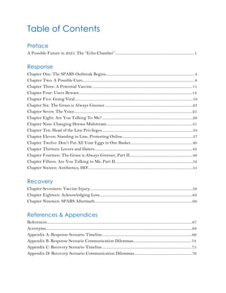 Table of Contents
Preface
A Possible Future in 2025: The “Echo Chamber”..................................................................................1
Response
Chapter One: The SPARS Outbreak Begins............................................................................................4
Chapter Two: A Possible Cure....................................................................................................................8
Chapter Three: A Potential Vaccine........................................................................................................11
Chapter Four: Users Beware.....................................................................................................................14
Chapter Five: Going Viral..........................................................................................................................19
Chapter Six: The Grass is Always Greener...........................................................................................23
Chapter Seven: The Voice..........................................................................................................................25
Chapter Eight: Are You Talking To Me?..............................................................................................29
Chapter Nine: Changing Horses Midstream.........................................................................................31
Chapter Ten: Head of the Line Privileges..............................................................................................34
Chapter Eleven: Standing in Line, Protesting Online.........................................................................37
Chapter Twelve: Don’t Put All Your Eggs in One Basket................................................................40
Chapter Thirteen: Lovers and Haters.....................................................................................................43
Chapter Fourteen: The Grass is Always Greener, Part II.................................................................49
Chapter Fifteen: Are You Talking to Me, Part II................................................................................52
Chapter Sixteen: Antibiotics, HO!............................................................................................................55
Recovery
Chapter Seventeen: Vaccine Injury..........................................................................................................59
Chapter Eighteen: Acknowledging Loss................................................................................................63
Chapter Nineteen: SPARS Aftermath.....................................................................................................66
References & Appendices
References......................................................................................................................................................67
Acronyms.......................................................................................................................................................68
Appendix A: Response Scenario Timeline.............................................................................................69
Appendix B: Response Scenario Communication Dilemmas............................................................73
Appendix C: Recovery Scenario Timeline.............................................................................................75
Appendix D: Recovery Scenario Communication Dilemmas............................................................76
 
