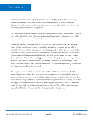 C H A P T E R N I N E
healthcare providers continue to provide palliative care to SPARS patients and that, if necessary,
patients with more mild cases could use over-the-counter medications to alleviate symptoms.
Ultimately, this left providers to address patient concerns and demands on their own, which proved
frustrating for them and many of their patients.
On a positive note, however, the new data also suggested that the side effects associated with Kalocivir
were milder than initially reported. Among adults and children receiving pediatric does, only mild
stomach irritation was now associated with Kalocivir use.
Immediately following the release of the RCT data, current US President Archer, HHS Secretary
Nagel, officials from other government organizations, and scientists across the country publicly
praised the FDA and CDC for their responses and updated guidelines. The response on social media,
however, was largely negative. Citing the vomiting video, reports about VMax from Europe, and the
communication blunders made by President Bennett and BZee, citizens across the country took to
Twitter, Facebook, Tumblr, Vine, and ZapQ to assert that the changing messages merely proved that
scientists knew very little about how to deal with SPARS. Common social media messages shared
during this time included #FakeScience and #GoNatural. The response was particularly vitriolic from
the burgeoning natural medicine movement.
This negative response, in turn, was covered extensively by traditional media sources. The Los
Angeles Tribune, for example, ran a front-page editorial responding to local social media posts that
questioned the government’s response to SPARS in light of the new revelations about Kalocivir. The
editorial accused the government of shoddy science and wasting tens of millions of dollars to advertise
and supply an ineffective treatment. It ended by questioning the government’s other SPARS-related
endeavors, particularly the production and promotion of Corovax. The resulting media storm was
especially problematic, as Corovax was due to be released in the coming weeks.
Johns Hopkins Center for Health Security Page 32 The SPARS Pandemic
 