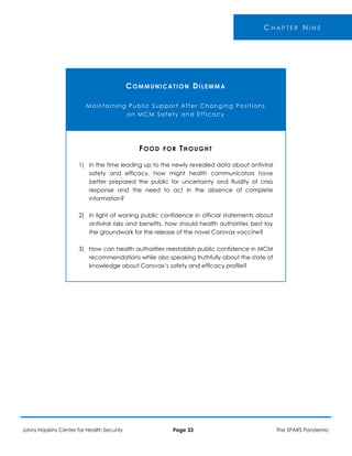C H A P T E R N I N E
COMMUNICATION DILEMMA
Maintaining Public Support After Changing Positions
on MCM Safety and Efficacy
1)
2)
3)
FOOD FOR THOUGHT
In the time leading up to the newly revealed data about antiviral
safety and efficacy, how might health communicators have
better prepared the public for uncertainty and fluidity of crisis
response and the need to act in the absence of complete
information?
In light of waning public confidence in official statements about
antiviral risks and benefits, how should health authorities best lay
the groundwork for the release of the novel Corovax vaccine?
How can health authorities reestablish public confidence in MCM
recommendations while also speaking truthfully about the state of
knowledge about Corovax’s safety and efficacy profile?
Johns Hopkins Center for Health Security Page 33 The SPARS Pandemic
 