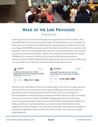 HEAD OF THE LINE PRIVILEGES
CHAPTER TEN
In late June 2026, Corovax entered the final stage of its expedited review in the United States. After
passing FDA safety reviews, production of the completed vaccine had begun and was on schedule. Ten
million doses were expected to be available by mid-July, with another twenty million doses due by the
end of August. With SPARS continuing to spread both within the United States and around the world,
demand for a vaccine was still moderately high in spite of recent social media debacles, and every effort
was made to increase domestic production capacity. Given the demonstrated morbidity and mortality
of SPARS, and in anticipation of initial vaccine shortages, the CDC Advisory Committee on
Immunization Practice (ACIP) identified the following priority groups for immunization: children aged
1-18, young adults 19-22 with chronic respiratory conditions, and pregnant women.
This plan was met with skepticism among certain groups. Doctors and nurses, for example, expressed
concerns that they were not included as a priority group. In Milwaukee, healthcare providers even
protested their lack of inclusion by refusing to report for work, which, in turn, prompted the
Wisconsin Department of Health Services to promise that healthcare providers would be vaccinated as
soon as more vaccine became available. In Republican ZapQ groups across the rest of the state,
however, these protests and particularly the response from the Wisconsin Department of Health were
widely reported across social media platforms as yet another example of liberal politics at work,
regardless of the absence of politics or the actual content of the policy. Many Wisconsinite Republicans
subsequently stopped following the news feeds and Twitter accounts of their state and local public
health departments.
Johns Hopkins Center for Health Security Page 34 The SPARS Pandemic
 