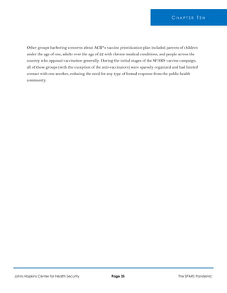 C H A P T E R T E N
Other groups harboring concerns about ACIP’s vaccine prioritization plan included parents of children
under the age of one, adults over the age of 22 with chronic medical conditions, and people across the
country who opposed vaccination generally. During the initial stages of the SPARS vaccine campaign,
all of these groups (with the exception of the anti-vaccinators) were sparsely organized and had limited
contact with one another, reducing the need for any type of formal response from the public health
community.
Johns Hopkins Center for Health Security Page 35 The SPARS Pandemic
 