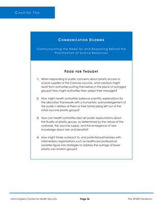 C H A P T E R T E N
COMMUNICATION DILEMMA
Communicating the Need for and Reasoning Behind the
Prioritization of Scarce Resources
FOOD FOR THOUGHT
1) When responding to public concerns about priority access to
scarce supplies of the Corovax vaccine, what solutions might
result from authorities putting themselves in the place of outraged
groups? How might authorities then adapt their messages?
2) How might health authorities balance scientific explanations for
the allocation framework with a humanistic acknowledgement of
the public’s distress at them or their family being left out of the
initial vaccine priority groups?
3) How can health authorities best set public expectations about
the fluidity of priority groups, as determined by the nature of the
outbreak, the vaccine supply, and the emergence of new
knowledge about risks and benefits?
4) How might timely outreach to, and potential partnerships with,
intermediary organizations such as healthcare professional
societies figure into strategies to address the outrage of lower
priority vaccination groups?
Johns Hopkins Center for Health Security Page 36 The SPARS Pandemic
 
