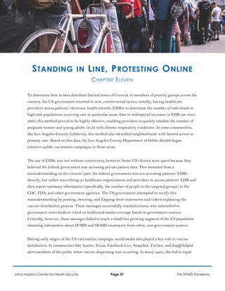 STANDING IN LINE, PROTESTING ONLINE
CHAPTER ELEVEN
To determine how to best distribute limited doses of Corovax to members of priority groups across the
country, the US government resorted to new, controversial tactics; notably, having healthcare
providers access patients’ electronic health records (EHRs) to determine the number of individuals in
high-risk populations receiving care in particular areas. Due to widespread increases in EHR use since
2020, this method proved to be highly effective, enabling providers to quickly tabulate the number of
pregnant women and young adults 19-22 with chronic respiratory conditions. In some communities,
like Los Angeles County, California, this method also identified neighborhoods with limited access to
primary care. Based on this data, the Los Angeles County Department of Public Health began
intensive public vaccination campaigns in those areas.
The use of EHRs was not without controversy, however. Some US citizens were upset because they
believed the federal government was accessing private patient data. This stemmed from a
misunderstanding on the citizens’ part: the federal government was not accessing patients’ EHRs
directly, but rather was relying on healthcare organizations and providers to access patients’ EHR and
then report summary information (specifically, the number of people in the targeted groups) to the
CDC, FDA, and other government agencies. The US government attempted to rectify this
misunderstanding by posting, tweeting, and Zapping short statements and videos explaining the
vaccine distribution process. These messages successfully reached citizens who subscribed to
government news feeds or relied on traditional media coverage based on government sources.
Critically, however, these messages failed to reach a small but growing segment of the US population
obtaining information about SPARS and SPARS treatments from other, non-government sources.
During early stages of the US vaccination campaign, social media also played a key role in vaccine
distribution. In communities like Austin, Texas, Facebook Live, Snapchat, Twitter, and ZapQ helped
alert members of the public when vaccine dispensing was occurring. In many cases, this led to rapid
Johns Hopkins Center for Health Security Page 37 The SPARS Pandemic
 