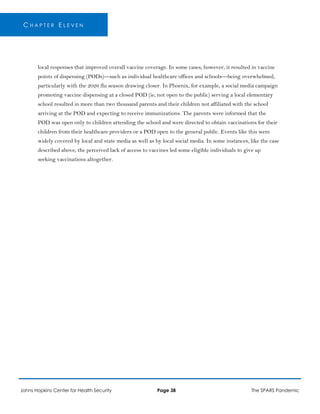 C H A P T E R E L E V E N
local responses that improved overall vaccine coverage. In some cases, however, it resulted in vaccine
points of dispensing (PODs)—such as individual healthcare offices and schools—being overwhelmed,
particularly with the 2026 flu season drawing closer. In Phoenix, for example, a social media campaign
promoting vaccine dispensing at a closed POD (ie, not open to the public) serving a local elementary
school resulted in more than two thousand parents and their children not affiliated with the school
arriving at the POD and expecting to receive immunizations. The parents were informed that the
POD was open only to children attending the school and were directed to obtain vaccinations for their
children from their healthcare providers or a POD open to the general public. Events like this were
widely covered by local and state media as well as by local social media. In some instances, like the case
described above, the perceived lack of access to vaccines led some eligible individuals to give up
seeking vaccinations altogether.
Johns Hopkins Center for Health Security Page 38 The SPARS Pandemic
 
