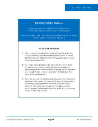 -
C H A P T E R E L E V E N
COMMUNICATION DILEMMA
Publicizing MCM Programs and Availability
to Promote Uptake and Efficient Distribution
Providing Real Time Data on Vaccine Availability to Align
MCM Supply with Public Demand
FOOD FOR THOUGHT
1) Why is active monitoring of the “information sea” in which the
public is swimming critical to the efforts of authorities to create
conditions and provide information that support recommended
public health behaviors?
2) How might a strong social media presence allow the federal
government—and public health officials more broadly—to
anticipate potential communication issues (eg, privacy concerns
over using EHR data to direct vaccination efforts) before they
become full-fledged crises?
4) Given the growing trend of people building their own “situational
awareness” of an event via social media (eg, tracking vaccine
availability), how might health authorities capitalize on this
collective information-gathering and -sharing behaviors to
enhance public understanding of MCM availability and improve
access to life-saving MCMs?
Johns Hopkins Center for Health Security Page 39 The SPARS Pandemic
 