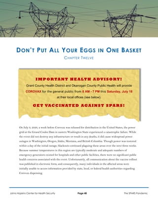 DON’T PUT ALL YOUR EGGS IN ONE BASKET
CHAPTER TWELVE
I MP ORTANT HEA LTH A DVISORY!
Grant County Health District and Okanogan County Public Health will provide
COROVAX for the general public from 8 AM - 7 PM this Saturday, July 18
at their local offices (see below).
G ET VACCINATED AGA IN ST SPAR S!
On July 9, 2026, a week before Corovax was released for distribution in the United States, the power
grid at the Grand Coulee Dam in eastern Washington State experienced a catastrophic failure. While
the event did not destroy any infrastructure or result in any deaths, it did cause widespread power
outages in Washington, Oregon, Idaho, Montana, and British Columbia. Though power was restored
within a day of the initial outage, blackouts continued plaguing these areas over the next three weeks.
Because summer temperatures in this region are typically moderate and adequate numbers of
emergency generators existed for hospitals and other public facilities, there were no significant public
health concerns associated with the event. Unfortunately, all communication about the vaccine rollout
was published in electronic form, and consequently, many individuals in the affected areas were
initially unable to access information provided by state, local, or federal health authorities regarding
Corovax dispensing.
Johns Hopkins Center for Health Security Page 40 The SPARS Pandemic
 