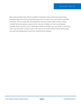 C H A P T E R T W E L V E
State and local public health officials scrambled to hand-deliver fliers, printed and copied at local
Emergency Operations Centers using backup generators, to explain vaccine prioritization and POD
information. This extremely time-consuming effort exhausted a public health workforce already
stretched thin by the epidemic response and several years of budget cuts, but it was ultimately
successful. Early vaccination rates in Washington, Oregon, and Idaho were very similar to other states
and in some cases above average. In spite of this success, the incident underscored the shortcomings
associated with relying solely on electronic communications strategies.
Johns Hopkins Center for Health Security Page 41 The SPARS Pandemic
 