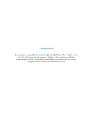 Acknowledgements
The project team is grateful to Kunal Rambhia, Meredith Li-Vollmer, Shari Veil, Brad Smith,
Rita Obey, Ji Sun Lee, and the members of the Expert Working Group on Medical
Countermeasure (MCM) Communication Strategies for their contributions and feedback
throughout the development process for this document.
 