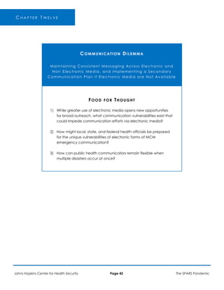 -
C H A P T E R T W E L V E
COMMUNICATION DILEMMA
Maintaining Consistent Messaging Across Electronic and
Non Electronic Media, and Implementing a Secondary
Communication Plan if Electronic Media are Not Available
FOOD FOR THOUGHT
1) While greater use of electronic media opens new opportunities
for broad outreach, what communication vulnerabilities exist that
could impede communication efforts via electronic media?
2) How might local, state, and federal health officials be prepared
for the unique vulnerabilities of electronic forms of MCM
emergency communication?
3) How can public health communicators remain flexible when
multiple disasters occur at once?
Johns Hopkins Center for Health Security Page 42 The SPARS Pandemic
 
