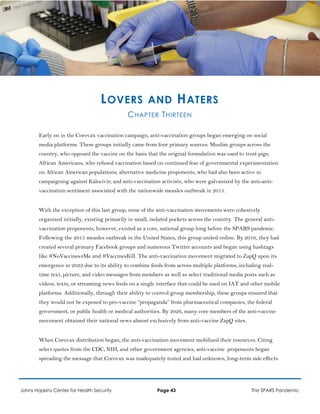 LOVERS AND HATERS
CHAPTER THIRTEEN
Early on in the Corovax vaccination campaign, anti-vaccination groups began emerging on social
media platforms. These groups initially came from four primary sources: Muslim groups across the
country, who opposed the vaccine on the basis that the original formulation was used to treat pigs;
African Americans, who refused vaccination based on continued fear of governmental experimentation
on African American populations; alternative medicine proponents, who had also been active in
campaigning against Kalocivir; and anti-vaccination activists, who were galvanized by the anti-anti-
vaccination sentiment associated with the nationwide measles outbreak in 2015.
With the exception of this last group, none of the anti-vaccination movements were cohesively
organized initially, existing primarily in small, isolated pockets across the country. The general anti-
vaccination proponents, however, existed as a core, national group long before the SPARS pandemic.
Following the 2015 measles outbreak in the United States, this group united online. By 2016, they had
created several primary Facebook groups and numerous Twitter accounts and began using hashtags
like #NoVaccines4Me and #VaccinesKill. The anti-vaccination movement migrated to ZapQ upon its
emergence in 2022 due to its ability to combine feeds from across multiple platforms, including real-
time text, picture, and video messages from members as well as select traditional media posts such as
videos, texts, or streaming news feeds on a single interface that could be used on IAT and other mobile
platforms. Additionally, through their ability to control group membership, these groups ensured that
they would not be exposed to pro-vaccine “propaganda” from pharmaceutical companies, the federal
government, or public health or medical authorities. By 2026, many core members of the anti-vaccine
movement obtained their national news almost exclusively from anti-vaccine ZapQ sites.
When Corovax distribution began, the anti-vaccination movement mobilized their resources. Citing
select quotes from the CDC, NIH, and other government agencies, anti-vaccine proponents began
spreading the message that Corovax was inadequately tested and had unknown, long-term side effects
Johns Hopkins Center for Health Security Page 43 The SPARS Pandemic
 