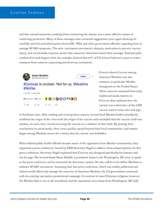 C H A P T E R T H I R T E E N
and that natural immunity resulting from contracting the disease was a more effective means of
conferring protection. Many of these messages also contained suggestions (once again drawing on
carefully selected and edited quotes from CDC, NIH, and other government officials) regarding how to
manage SPARS symptoms. The anti- vaccination movement’s ubiquity, motivation to prevent vaccine
injury, and social media expertise meant that numerous Americans heard their message. National polls
conducted in mid-August 2026, for example, showed that 68% of US citizens had seen a post or read a
comment from someone expressing anti-Corovax sentiments.
Concern about Corovax among
American Muslims was also
common, in particular Muslim
immigrants to the United States.
These concerns stemmed from early
traditional media reports on
Corovax that explained how the
vaccine was a derivative of the GMI
vaccine used to treat cows and pigs
in Southeast Asia. After reading and viewing these reports, several local Muslim leaders mistakenly
conflated the origin of the virus with the origin of the vaccine and concluded that the vaccine itself was
unclean. As such, they viewed receiving the vaccine as a violation of their faith. By posting their
conclusions on social media, their views quickly spread beyond their local communities, and rumors
began among Muslims across the country that the vaccine was forbidden.
When federal public health officials became aware of the opposition from Muslim communities, they
organized a press conference, hosted by HHS Secretary Nagel to address these misperceptions. In this
press conference, Secretary Nagel explained that Corovax was designed specifically for humans and
not for pigs. She invited Imam Omar Khalifa, a prominent imam in the Washington, DC area, to speak
at the press conference and he reiterated the Secretary’s points. He also called on his fellow Muslims to
embrace SPARS vaccination. Assuming that this press conference, which was widely publicized and
shared would effectively assuage the concerns of American Muslims, the US government continued
with its existing vaccination promotional campaign. In contrast to most Christian religions, however,
the Muslim faith is not at all centralized, and the statements of an imam from Washington, DC held
Johns Hopkins Center for Health Security Page 44 The SPARS Pandemic
 