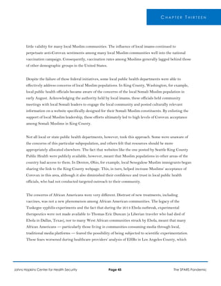 C H A P T E R T H I R T E E N
little validity for many local Muslim communities. The influence of local imams continued to
perpetuate anti-Corovax sentiments among many local Muslim communities well into the national
vaccination campaign. Consequently, vaccination rates among Muslims generally lagged behind those
of other demographic groups in the United States.
Despite the failure of these federal initiatives, some local public health departments were able to
effectively address concerns of local Muslim populations. In King County, Washington, for example,
local public health officials became aware of the concerns of the local Somali Muslim population in
early August. Acknowledging the authority held by local imams, these officials held community
meetings with local Somali leaders to engage the local community and posted culturally relevant
information on a website specifically designed for their Somali Muslim constituents. By enlisting the
support of local Muslim leadership, these efforts ultimately led to high levels of Corovax acceptance
among Somali Muslims in King County.
Not all local or state public health departments, however, took this approach. Some were unaware of
the concerns of this particular subpopulation, and others felt that resources should be more
appropriately allocated elsewhere. The fact that websites like the one posted by Seattle King County
Public Health were publicly available, however, meant that Muslim populations in other areas of the
country had access to them. In Denton, Ohio, for example, local Senegalese Muslim immigrants began
sharing the link to the King County webpage. This, in turn, helped increase Muslims’ acceptance of
Corovax in this area, although it also diminished their confidence and trust in local public health
officials, who had not conducted targeted outreach to their community.
The concerns of African Americans were very different. Distrust of new treatments, including
vaccines, was not a new phenomenon among African American communities. The legacy of the
Tuskegee syphilis experiments and the fact that during the 2014 Ebola outbreak, experimental
therapeutics were not made available to Thomas Eric Duncan (a Liberian traveler who had died of
Ebola in Dallas, Texas), nor to many West African communities struck by Ebola, meant that many
African Americans — particularly those living in communities consuming media through local,
traditional media platforms — feared the possibility of being subjected to scientific experimentation.
These fears worsened during healthcare providers’ analysis of EHRs in Los Angeles County, which
Johns Hopkins Center for Health Security Page 45 The SPARS Pandemic
 