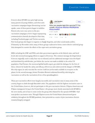 C H A P T E R T H I R T E E N
Concern about SPARS was quite high among
many parents of young children, and when anti-
vaccination campaigns began threatening vaccine
uptake, some of these parents began to mobilize.
Parents who were once active in the pro-
vaccination campaigns of 2015 began repurposing
communication channels developed at that time,
including Facebook pages and Twitter accounts.
New local groups also began to organize on ZapQ, Snapchat, and other social media outlets.
Ultimately, by November 2026, many of these groups coalesced to form a semi-cohesive national group
that attempted to counter the efforts of the super-anti-vaccination group.
HHS, including the CDC and FDA, and other government agencies at the federal, state, and local
levels also renewed messaging efforts in support of Corovax. The common message developed about
Corovax originally used in early June was re-released, and two additional messages were developed
and distributed by mid-October, just before the vaccine was made available to the entire US
population. Paul Farmer, the renowned global health expert, provided the dialogue for the first of
these, wherein he lauded the safety and efficacy of Corovax and underscored the dangers of SPARS.
His only regret, he said, was that the vaccine could not yet be made available to everyone on the
planet. In the second message, former President Bennett redeemed herself by televising her
vaccination as well as the vaccination of two of her granddaughters.
These pro-vaccination efforts were largely successful, and vaccination rates in many areas of the
country began to climb through December 2026. The population with the highest vaccination rates in
the United States, however, did not participate in this pro-vaccination rhetoric. Filipino-Americans and
Filipino immigrants living in the United States—the groups most closely associated with SPARS in
the news media, and at least in some circles the group often blamed for the spread of SPARS—had
near-perfect vaccination rates. Though Filipinos across the United States demonstrated great
solidarity throughout the SPARS pandemic, their potential as a source of pro-vaccination rhetoric
remained largely untapped.
Johns Hopkins Center for Health Security Page 47 The SPARS Pandemic
 