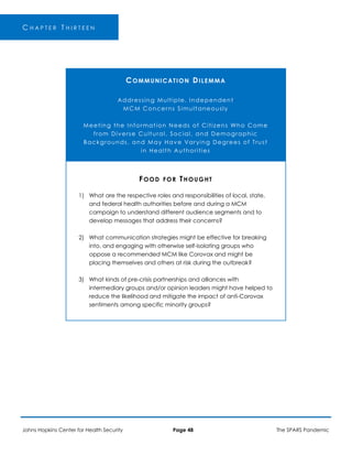 C H A P T E R T H I R T E E N
COMMUNICATION DILEMMA
Addressing Multiple, Independent
MCM Concerns Simultaneously
Meeting the Information Needs of Citizens Who Come
from Diverse Cultural, Social, and Demographic
Backgrounds, and May Have Varying Degrees of Trust
in Health Authorities
FOOD FOR THOUGHT
1) What are the respective roles and responsibilities of local, state,
and federal health authorities before and during a MCM
campaign to understand different audience segments and to
develop messages that address their concerns?
2) What communication strategies might be effective for breaking
into, and engaging with otherwise self-isolating groups who
oppose a recommended MCM like Corovax and might be
placing themselves and others at risk during the outbreak?
3) What kinds of pre-crisis partnerships and alliances with
intermediary groups and/or opinion leaders might have helped to
reduce the likelihood and mitigate the impact of anti-Corovax
sentiments among specific minority groups?
Johns Hopkins Center for Health Security Page 48 The SPARS Pandemic
 