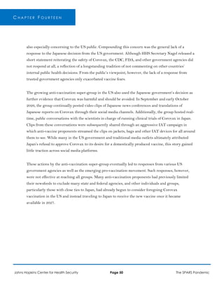 C H A P T E R F O U R T E E N
also especially concerning to the US public. Compounding this concern was the general lack of a
response to the Japanese decision from the US government. Although HHS Secretary Nagel released a
short statement reiterating the safety of Corovax, the CDC, FDA, and other government agencies did
not respond at all, a reflection of a longstanding tradition of not commenting on other countries’
internal public health decisions. From the public’s viewpoint, however, the lack of a response from
trusted government agencies only exacerbated vaccine fears.
The growing anti-vaccination super-group in the US also used the Japanese government’s decision as
further evidence that Corovax was harmful and should be avoided. In September and early October
2026, the group continually posted video clips of Japanese news conferences and translations of
Japanese reports on Corovax through their social media channels. Additionally, the group hosted real-
time, public conversations with the scientists in charge of running clinical trials of Corovax in Japan.
Clips from these conversations were subsequently shared through an aggressive IAT campaign in
which anti-vaccine proponents streamed the clips on jackets, bags and other IAT devices for all around
them to see. While many in the US government and traditional media outlets ultimately attributed
Japan’s refusal to approve Corovax to its desire for a domestically produced vaccine, this story gained
little traction across social media platforms.
These actions by the anti-vaccination super-group eventually led to responses from various US
government agencies as well as the emerging pro-vaccination movement. Such responses, however,
were not effective at reaching all groups. Many anti-vaccination proponents had previously limited
their newsfeeds to exclude many state and federal agencies, and other individuals and groups,
particularly those with close ties to Japan, had already begun to consider foregoing Corovax
vaccination in the US and instead traveling to Japan to receive the new vaccine once it became
available in 2027.
Johns Hopkins Center for Health Security Page 50 The SPARS Pandemic
 
