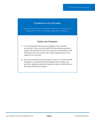C H A P T E R F O U R T E E N
COMMUNICATION DILEMMA
Supporting the Current MCM Product in the Face of
Opposition from a Foreign Regulatory Agency
1)
2)
FOOD FOR THOUGHT
In an increasingly interconnected global communication
environment, how could US health officials be better poised to
explain the rationale for their continued recommendation of the
US-based Corovax vaccine when Japan regulators opt not to
approve the vaccine?
Given the potential for this scenario to reoccur in another health
emergency, would pre-testing messages about foreign and
domestic regulatory decision-making be helpful in determining if
they resonate with the public?
Johns Hopkins Center for Health Security Page 51 The SPARS Pandemic
 