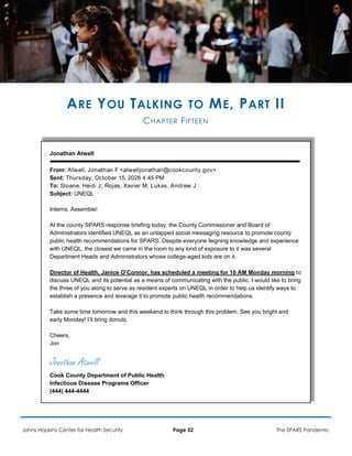 ARE YOU TALKING TO ME, PART II
CHAPTER FIFTEEN
Jonathan Atwell
From: Atwell, Jonathan F <atwelljonathan@cookcounty.gov>
Sent: Thursday, October 15, 2026 4:45 PM
To: Sloane, Heidi J; Rojas, Xavier M; Lukas, Andrew J
Subject: UNEQL
Interns, Assemble!
At the county SPARS response briefing today, the County Commissioner and Board of
Administrators identified UNEQL as an untapped social messaging resource to promote county
public health recommendations for SPARS. Despite everyone feigning knowledge and experience
with UNEQL, the closest we came in the room to any kind of exposure to it was several
Department Heads and Administrators whose college-aged kids are on it.
Director of Health, Janice O’Connor, has scheduled a meeting for 10 AM Monday morning to
discuss UNEQL and its potential as a means of communicating with the public. I would like to bring
the three of you along to serve as resident experts on UNEQL in order to help us identify ways to
establish a presence and leverage it to promote public health recommendations.
Take some time tomorrow and this weekend to think through this problem. See you bright and
early Monday! I’ll bring donuts.
Cheers,
Jon
Jonathan Atwell
Cook County Department of Public Health
Infectious Disease Programs Officer
(444) 444-4444
Johns Hopkins Center for Health Security Page 52 The SPARS Pandemic
 