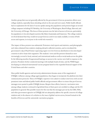 C H A P T E R F I F T E E N
Another group that was not generally affected by the government’s Corovax promotion efforts were
college students, especially those attending school on the east and west coasts. Public health officials
had no explanation for the lack of vaccine uptake among this population until protests began at several
college campuses including UC Berkeley, the University of Washington, Reed College, Harvard, and
the University of Chicago. The focus of these protests was the lack of access to Corovax, particularly
for populations in less-developed countries like Haiti, Guatemala and Cameroon. The college students
involved declared that they would not accept Corovax until it was made available, in terms of both
access and expense, to everyone in the world who wanted it.
The impact of these protests was substantial. Protesters cited reports and statistics, used photographs
and videos obtained from students studying abroad in affected countries, and re-circulated the
government’s clip of Paul Farmer expressing regret over low Corovax distribution in less-developed
countries to drive home their argument. The students’ views and the protests themselves were
increasingly covered in local, national, and international media as well as social media across the globe.
In the following months, Congressional hearings on access to the vaccine were held in response to the
protests, President Archer conducted meetings with multiple heads-of-state, and the WHO began
developing an enhanced international vaccine program based on the expanded financial support of the
United States and other countries.
Once public health agencies and university administrators became aware of the magnitude of
UNEQL’s influence among college-aged populations, they began to incorporate the platform into their
communication protocols. Three of UNEQL’s reporters were asked to conduct interviews with several
prominent state and federal public health officials and government offices to ensure that pro-Corovax
messages were posted in public UNEQL forums. Despite these efforts, however, vaccination rates
among college students continued to lag behind those of their peers not enrolled in college and the US
population in general. One possible reason for this was that the messages put out by the CDC, FDA,
and other government agencies on UNEQL did not adequately address the specific concerns of college
students and, in the absence of a solution to the issue of global vaccine access, focused instead on the
benefits of Corovax and the nationwide vaccination program.
Johns Hopkins Center for Health Security Page 53 The SPARS Pandemic
 