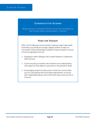 ’
C H A P T E R F I F T E E N
COMMUNICATION DILEMMA
Responding to Complex Ethical Issues That are Beyond
the United States Government s Control
FOOD FOR THOUGHT
Which of the following communication measures might help health
authorities successfully encourage college students to seek out
vaccination while world leaders mobilize to improve equity in access
to Corovax globally? How so?
 Engaging in direct dialogue with student leaders to understand
their concerns
 Communicating to students with empathy and understanding
with respect to their desire to advocate on the behalf of others
 Encouraging students to take action in their own communities,
such as volunteering with local health departments, to ensure
that marginalized groups have information about and access to
Corovax
Johns Hopkins Center for Health Security Page 54 The SPARS Pandemic
 