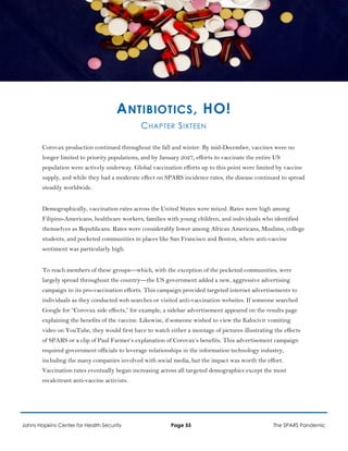 ANTIBIOTICS, HO!
CHAPTER SIXTEEN
Corovax production continued throughout the fall and winter. By mid-December, vaccines were no
longer limited to priority populations, and by January 2027, efforts to vaccinate the entire US
population were actively underway. Global vaccination efforts up to this point were limited by vaccine
supply, and while they had a moderate effect on SPARS incidence rates, the disease continued to spread
steadily worldwide.
Demographically, vaccination rates across the United States were mixed. Rates were high among
Filipino-Americans, healthcare workers, families with young children, and individuals who identified
themselves as Republicans. Rates were considerably lower among African Americans, Muslims, college
students, and pocketed communities in places like San Francisco and Boston, where anti-vaccine
sentiment was particularly high.
To reach members of these groups—which, with the exception of the pocketed communities, were
largely spread throughout the country—the US government added a new, aggressive advertising
campaign to its pro-vaccination efforts. This campaign provided targeted internet advertisements to
individuals as they conducted web searches or visited anti-vaccination websites. If someone searched
Google for “Corovax side effects,” for example, a sidebar advertisement appeared on the results page
explaining the benefits of the vaccine. Likewise, if someone wished to view the Kalocivir vomiting
video on YouTube, they would first have to watch either a montage of pictures illustrating the effects
of SPARS or a clip of Paul Farmer’s explanation of Corovax’s benefits. This advertisement campaign
required government officials to leverage relationships in the information technology industry,
including the many companies involved with social media, but the impact was worth the effort.
Vaccination rates eventually began increasing across all targeted demographics except the most
recalcitrant anti-vaccine activists.
Johns Hopkins Center for Health Security Page 55 The SPARS Pandemic
 
