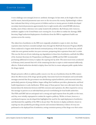 C H A P T E R S I X T E E N
A new challenge soon emerged, however: antibiotic shortages. In late 2026, at the height of the cold
and flu season, bacterial pneumonia cases were on the rise across the country. Epidemiologic evidence
later indicated that thirty to forty percent of children and ten to twenty percent of adults developed
secondary bacterial pneumonia approximately four to eight months after initial SPARS infections.
Luckily, most of these infections were easily treated with antibiotics. By February 2027, however,
antibiotic supplies in the United States were running low. In an effort to combat the shortage, HHS
Secretary Nagel authorized deployments of antibiotics from the SNS to supplement health care
systems across the country.
The oldest lots of antibiotics in the SNS were originally scheduled to expire in 2021, but those
expiration dates had been extended multiple times through the Shelf Life Extension Program (SLEP).
Tests conducted in August 2026 showed continued potency of the drugs in 95% of those lots, and all
viable lots were granted another two-year extension, postponing their expiration from 2027 to 2029.
This was the first set of tests indicating any degradation in those lots of antibiotics, and both the Office
of the Assistant Secretary for Preparedness and Response (ASPR) and the CDC recommended
purchasing additional inventory to replace the expiring lots by 2030. The most recent tests (conducted
in February 2028) assessed that 94% of the remaining lots due to expire in 2029 remained sufficiently
effective. Federal authorities decided to deploy these lots first to ensure adequate public uptake before
the drugs expired.
Despite proactive efforts to address public concern over the use of antibiotics from the SNS, rumors
about the effectiveness of the drugs spread quickly. Inaccurate local news broadcasts and social media
messages asserted that the government was distributing expired antibiotics, and concerned citizens,
particularly parents of young children, began calling their healthcare providers, pharmacists, and local
health departments to seek clarification. While many of these parents’ fears were alleviated when they
learned about the distinction between shelf life extension and expiration, the effort required to convey
this message to parents on an individual basis proved overwhelming for local health authorities.
The FDA and CDC had not anticipated such a strong and rapid response from the public on this issue,
and they were initially unprepared to combat the negative publicity. Within 48 hours, however, a
coordinated response was developed that highlighted the need for the rapid deployment of antibiotics
and illustrated the capability of the SNS to do just that. The decision to deploy antibiotics closest to
expiring was also justified by providing concrete and consistent laboratory evidence of every test
performed on the deployed lots of antibiotics, noting consistent potency of the drugs over their entire
Johns Hopkins Center for Health Security Page 56 The SPARS Pandemic
 