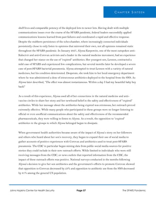 C H A P T E R S I X T E E N
shelf lives and comparable potency of the deployed lots to newer lots. Having dealt with multiple
communications issues over the course of the SPARS pandemic, federal leaders successfully applied
communications lessons learned from past failures and coordinated a rapid and effective response.
Despite the stubborn persistence of the echo-chamber, where increasingly connected individuals
persistently chose to only listen to opinions that mirrored their own, not all opinions remained static
throughout the SPARS pandemic. In January 2027, Alyssa Karpowitz, one of the most outspoken anti-
Kalocivir and anti-Corovax activists and a leader in the natural medicine movement, had an experience
that changed her stance on the use of “expired” antibiotics. Her youngest son, Lennon, contracted a
mild case of SPARS and experienced few complications, but several months later he developed a severe
case of post-SPARS bacterial pneumonia. Alyssa attempted to treat Lennon with a variety of natural
medicines, but his condition deteriorated. Desperate, she took him to her local emergency department
where he was administered a dose of intravenous antibiotics deployed to the hospital from the SNS. As
Alyssa later described, “The effect was almost instantaneous. Within a day I had my beautiful baby boy
back!”
As a result of this experience, Alyssa used all of her connections in the natural medicine and anti-
vaccine circles to share her story and her newfound belief in the safety and effectiveness of “expired”
antibiotics. While her message about the antibiotics being expired was erroneous, her outreach proved
extremely effective. While many people who participated in these groups were no longer listening to
official or even unofficial communications about the safety and effectiveness of the recommended
pharmaceuticals, they were willing to listen to Alyssa. As a result, the opposition to “expired”
antibiotics in the groups to which Alyssa belonged began to dissipate.
When government health authorities became aware of the impact of Alyssa’s story on her followers
and others who heard about her son’s recovery, they began to expand their use of social media to
gather accounts of positive experiences with Corovax and antibiotics used to treat post-SPARS
pneumonia. The CDC in particular began mining data from public social media sources for positive
stories they could include in their new outreach efforts. While limited to individuals who were still
receiving messages from the CDC, or news outlets that reported information from the CDC, the
impact of these outreach efforts was positive. National surveys conducted in the months following
Alyssa’s decision to give her son antibiotics and the government’s efforts to promote Corovax showed
that opposition to Corovax decreased by 23% and opposition to antibiotic use from the SNS decreased
by 61% among the general US population.
Johns Hopkins Center for Health Security Page 57 The SPARS Pandemic
 