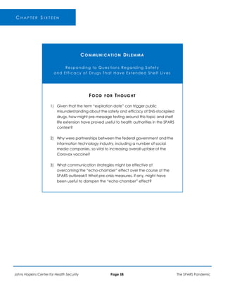 C H A P T E R S I X T E E N
COMMUNICATION DILEMMA
Responding to Questions Regarding Safety
and Efficacy of Drugs That Have Extended Shelf Lives
1)
2)
3)
FOOD FOR THOUGHT
Given that the term “expiration date” can trigger public
misunderstanding about the safety and efficacy of SNS-stockpiled
drugs, how might pre-message testing around this topic and shelf
life extension have proved useful to health authorities in the SPARS
context?
Why were partnerships between the federal government and the
information technology industry, including a number of social
media companies, so vital to increasing overall uptake of the
Corovax vaccine?
What communication strategies might be effective at
overcoming the “echo-chamber” effect over the course of the
SPARS outbreak? What pre-crisis measures, if any, might have
been useful to dampen the “echo-chamber” effect?
Johns Hopkins Center for Health Security Page 58 The SPARS Pandemic
 