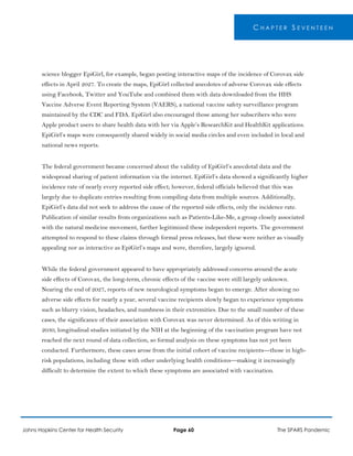 C H A P T E R S E V E N T E E N
science blogger EpiGirl, for example, began posting interactive maps of the incidence of Corovax side
effects in April 2027. To create the maps, EpiGirl collected anecdotes of adverse Corovax side effects
using Facebook, Twitter and YouTube and combined them with data downloaded from the HHS
Vaccine Adverse Event Reporting System (VAERS), a national vaccine safety surveillance program
maintained by the CDC and FDA. EpiGirl also encouraged those among her subscribers who were
Apple product users to share health data with her via Apple’s ResearchKit and HealthKit applications.
EpiGirl’s maps were consequently shared widely in social media circles and even included in local and
national news reports.
The federal government became concerned about the validity of EpiGirl’s anecdotal data and the
widespread sharing of patient information via the internet. EpiGirl’s data showed a significantly higher
incidence rate of nearly every reported side effect; however, federal officials believed that this was
largely due to duplicate entries resulting from compiling data from multiple sources. Additionally,
EpiGirl’s data did not seek to address the cause of the reported side effects, only the incidence rate.
Publication of similar results from organizations such as Patients-Like-Me, a group closely associated
with the natural medicine movement, further legitimized these independent reports. The government
attempted to respond to these claims through formal press releases, but these were neither as visually
appealing nor as interactive as EpiGirl’s maps and were, therefore, largely ignored.
While the federal government appeared to have appropriately addressed concerns around the acute
side effects of Corovax, the long-term, chronic effects of the vaccine were still largely unknown.
Nearing the end of 2027, reports of new neurological symptoms began to emerge. After showing no
adverse side effects for nearly a year, several vaccine recipients slowly began to experience symptoms
such as blurry vision, headaches, and numbness in their extremities. Due to the small number of these
cases, the significance of their association with Corovax was never determined. As of this writing in
2030, longitudinal studies initiated by the NIH at the beginning of the vaccination program have not
reached the next round of data collection, so formal analysis on these symptoms has not yet been
conducted. Furthermore, these cases arose from the initial cohort of vaccine recipients—those in high-
risk populations, including those with other underlying health conditions—making it increasingly
difficult to determine the extent to which these symptoms are associated with vaccination.
Johns Hopkins Center for Health Security Page 60 The SPARS Pandemic
 
