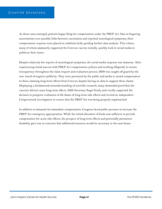 C H A P T E R S E V E N T E E N
As these cases emerged, patients began filing for compensation under the PREP Act. Due to lingering
uncertainties over possible links between vaccination and reported neurological symptoms, their
compensation requests were placed on indefinite hold, pending further data analysis. This cohort,
many of whom adamantly supported the Corovax vaccine initially, quickly took to social media to
publicize their issues.
Despite relatively few reports of neurological symptoms, the social media response was immense. After
experiencing initial success with PREP Act compensation policies and working diligently to ensure
transparency throughout the claim request and evaluation process, HHS was caught off guard by the
new round of negative publicity. They were pressured by the public and media to award compensation
to those claiming long-term effects from Corovax despite having no data to support these claims.
Displaying a fundamental misunderstanding of scientific research, many demanded proof that the
vaccines did not cause long-term effects. HHS Secretary Nagel firmly and vocally supported the
decision to postpone evaluation of all claims of long-term side effects and invited an independent
Congressional investigation to ensure that the PREP Act was being properly implemented.
In addition to demands for immediate compensation, Congress faced public pressure to increase the
PREP Act emergency appropriation. While the initial allocation of funds was sufficient to provide
compensation for acute side effects, the prospect of long-term effects and potentially permanent
disability gave rise to concerns that additional resources would be necessary in the near future.
Johns Hopkins Center for Health Security Page 61 The SPARS Pandemic
 
