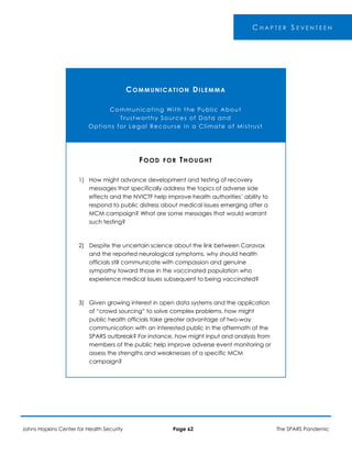 C H A P T E R S E V E N T E E N
COMMUNICATION DILEMMA
Communicating With the Public About
Trustworthy Sources of Data and
Options for Legal Recourse in a Climate of Mistrust
1)
2)
3)
FOOD FOR THOUGHT
How might advance development and testing of recovery
messages that specifically address the topics of adverse side
effects and the NVICTF help improve health authorities’ ability to
respond to public distress about medical issues emerging after a
MCM campaign? What are some messages that would warrant
such testing?
Despite the uncertain science about the link between Coravax
and the reported neurological symptoms, why should health
officials still communicate with compassion and genuine
sympathy toward those in the vaccinated population who
experience medical issues subsequent to being vaccinated?
Given growing interest in open data systems and the application
of “crowd sourcing” to solve complex problems, how might
public health officials take greater advantage of two-way
communication with an interested public in the aftermath of the
SPARS outbreak? For instance, how might input and analysis from
members of the public help improve adverse event monitoring or
assess the strengths and weaknesses of a specific MCM
campaign?
Johns Hopkins Center for Health Security Page 62 The SPARS Pandemic
 
