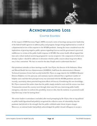 ACKNOWLEDGING LOSS
CHAPTER EIGHTEEN
At the request of HHS Secretary Nagel, ASPR convened a series of meetings among senior leadership
of the federal health agencies to address policy and program changes being implemented as a result of
a departmental review of the response to the SPARS pandemic. Among the issues considered were the
implications of growing negative public opinion regarding Corovax and the government’s perceived
indifference to victims of the public health response to SPARS. One senior health official argued that
time and a robust medical monitoring program for vaccine recipients—the components of which were
already in place—should be sufficient to determine whether public concern about long-term effects
was, in fact, warranted: “We have to wait for the data. People need to understand that fact.”
One prominent attendee at these meetings was Dr. Ann Flynn, the director of the Substance Abuse
and Mental Health Services Administration (SAMHSA). Staff from the administration’s Disaster
Technical Assistance Center had recently briefed Dr. Flynn on usage data for the SAMHSA Disaster
Distress Helpline over the past year, and summary reports indicated that a significant number of
helpline users said that their principal worry was associated with the SPARS pandemic and, more
recently, uncertainty about potential long-term effects of Corovax. Considering this new knowledge,
Dr. Flynn countered the earlier claim that the public simply needed to wait until the science was clear:
“Communities around the country went through what some felt was a harrowing public health
emergency, only later to confront the possibility, however slim, that the medicine we promised would
help them may in fact be hurting them.”
The senior leaders in attendance concluded, after much prompting by Dr. Flynn, that no top political
or public health figurehead had publicly recognized the collective sense of vulnerability that the
pandemic had elicited or the strength that the public exhibited under threat of grave danger.
Moreover, no national leader had publicly acknowledged the public’s broad willingness to accept a
Johns Hopkins Center for Health Security Page 63 The SPARS Pandemic
 