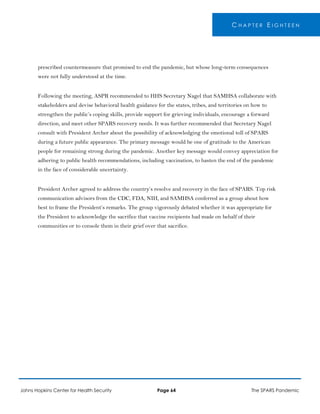 C H A P T E R E I G H T E E N
prescribed countermeasure that promised to end the pandemic, but whose long-term consequences
were not fully understood at the time.
Following the meeting, ASPR recommended to HHS Secretary Nagel that SAMHSA collaborate with
stakeholders and devise behavioral health guidance for the states, tribes, and territories on how to
strengthen the public’s coping skills, provide support for grieving individuals, encourage a forward
direction, and meet other SPARS recovery needs. It was further recommended that Secretary Nagel
consult with President Archer about the possibility of acknowledging the emotional toll of SPARS
during a future public appearance. The primary message would be one of gratitude to the American
people for remaining strong during the pandemic. Another key message would convey appreciation for
adhering to public health recommendations, including vaccination, to hasten the end of the pandemic
in the face of considerable uncertainty.
President Archer agreed to address the country’s resolve and recovery in the face of SPARS. Top risk
communication advisors from the CDC, FDA, NIH, and SAMHSA conferred as a group about how
best to frame the President’s remarks. The group vigorously debated whether it was appropriate for
the President to acknowledge the sacrifice that vaccine recipients had made on behalf of their
communities or to console them in their grief over that sacrifice.
Johns Hopkins Center for Health Security Page 64 The SPARS Pandemic
 