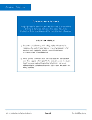 C H A P T E R E I G H T E E N
COMMUNICATION DILEMMA
Bringing a Sense of Resolution to a Period of Crisis While
Striking a Balance Between the Need to Affirm
Collective Grief and Loss and the Need to Move Forward
FOOD FOR THOUGHT
1) Given the uncertain long-term safety profile of the Corovax
vaccine, why are both science and sympathy necessary when
communicating about a possible correlation between
vaccination and adverse events?
2) What general communication principles does the advice of Dr.
Ann Flynn suggest with respect to the recovery phase of a public
health emergency involving MCMs? What might pre-event
planning for recovery-phase communication look like based on
her guidance?
Johns Hopkins Center for Health Security Page 65 The SPARS Pandemic
 