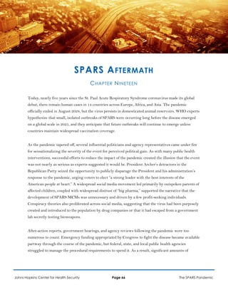 SPARS AFTERMATH
CHAPTER NINETEEN
Today, nearly five years since the St. Paul Acute Respiratory Syndrome coronavirus made its global
debut, there remain human cases in 14 countries across Europe, Africa, and Asia. The pandemic
officially ended in August 2028, but the virus persists in domesticated animal reservoirs. WHO experts
hypothesize that small, isolated outbreaks of SPARS were occurring long before the disease emerged
on a global scale in 2025, and they anticipate that future outbreaks will continue to emerge unless
countries maintain widespread vaccination coverage.
As the pandemic tapered off, several influential politicians and agency representatives came under fire
for sensationalizing the severity of the event for perceived political gain. As with many public health
interventions, successful efforts to reduce the impact of the pandemic created the illusion that the event
was not nearly as serious as experts suggested it would be. President Archer’s detractors in the
Republican Party seized the opportunity to publicly disparage the President and his administration’s
response to the pandemic, urging voters to elect “a strong leader with the best interests of the
American people at heart.” A widespread social media movement led primarily by outspoken parents of
affected children, coupled with widespread distrust of “big pharma,” supported the narrative that the
development of SPARS MCMs was unnecessary and driven by a few profit-seeking individuals.
Conspiracy theories also proliferated across social media, suggesting that the virus had been purposely
created and introduced to the population by drug companies or that it had escaped from a government
lab secretly testing bioweapons.
After-action reports, government hearings, and agency reviews following the pandemic were too
numerous to count. Emergency funding appropriated by Congress to fight the disease became available
partway through the course of the pandemic, but federal, state, and local public health agencies
struggled to manage the procedural requirements to spend it. As a result, significant amounts of
Johns Hopkins Center for Health Security Page 66 The SPARS Pandemic
 