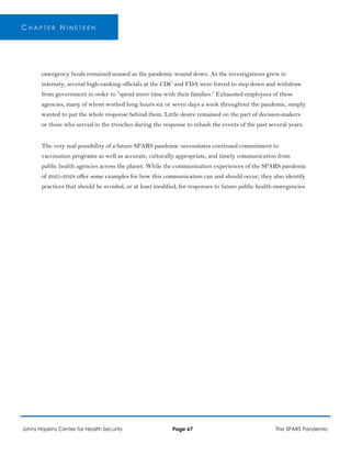 C H A P T E R N I N E T E E N
emergency funds remained unused as the pandemic wound down. As the investigations grew in
intensity, several high-ranking officials at the CDC and FDA were forced to step down and withdraw
from government in order to “spend more time with their families.” Exhausted employees of these
agencies, many of whom worked long hours six or seven days a week throughout the pandemic, simply
wanted to put the whole response behind them. Little desire remained on the part of decision-makers
or those who served in the trenches during the response to rehash the events of the past several years.
The very real possibility of a future SPARS pandemic necessitates continued commitment to
vaccination programs as well as accurate, culturally appropriate, and timely communication from
public health agencies across the planet. While the communication experiences of the SPARS pandemic
of 2025-2028 offer some examples for how this communication can and should occur, they also identify
practices that should be avoided, or at least modified, for responses to future public health emergencies.
Johns Hopkins Center for Health Security Page 67 The SPARS Pandemic
 