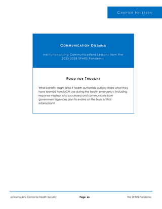 -
C H A P T E R N I N E T E E N
COMMUNICATION DILEMMA
Institutionalizing Communications Lessons from the
2025 2028 SPARS Pandemic
FOOD FOR THOUGHT
What benefits might arise if health authorities publicly share what they
have learned from MCM use during the health emergency (including
response missteps and successes) and communicate how
government agencies plan to evolve on the basis of that
information?
Johns Hopkins Center for Health Security Page 66 The SPARS Pandemic
 
