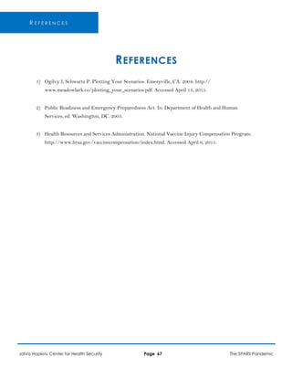 R E F E R E N C E S
REFERENCES
1) Ogilvy J, Schwartz P. Plotting Your Scenarios. Emeryville, CA. 2004: http://
www.meadowlark.co/plotting_your_scenarios.pdf. Accessed April 13, 2015.
2) Public Readiness and Emergency Preparedness Act. In: Department of Health and Human
Services, ed. Washington, DC. 2005.
3) Health Resources and Services Administration. National Vaccine Injury Compensation Program.
http://www.hrsa.gov/vaccinecompensation/index.html. Accessed April 6, 2015.
Johns Hopkins Center for Health Security Page 67 The SPARS Pandemic
 