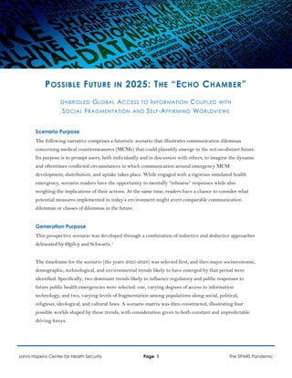 POSSIBLE FUTURE IN 2025: THE “ECHO CHAMBER”
UNBRIDLED GLOBAL ACCESS TO INFORMATION COUPLED WITH
SOCIAL FRAGMENTATION AND SELF-AFFIRMING WORLDVIEWS
Scenario Purpose
The following narrative comprises a futuristic scenario that illustrates communication dilemmas
concerning medical countermeasures (MCMs) that could plausibly emerge in the not-so-distant future.
Its purpose is to prompt users, both individually and in discussion with others, to imagine the dynamic
and oftentimes conflicted circumstances in which communication around emergency MCM
development, distribution, and uptake takes place. While engaged with a rigorous simulated health
emergency, scenario readers have the opportunity to mentally “rehearse” responses while also
weighing the implications of their actions. At the same time, readers have a chance to consider what
potential measures implemented in today’s environment might avert comparable communication
dilemmas or classes of dilemmas in the future.
Generation Purpose
This prospective scenario was developed through a combination of inductive and deductive approaches
delineated by Ogilvy and Schwartz.1
The timeframe for the scenario (the years 2025-2028) was selected first, and then major socioeconomic,
demographic, technological, and environmental trends likely to have emerged by that period were
identified. Specifically, two dominant trends likely to influence regulatory and public responses to
future public health emergencies were selected: one, varying degrees of access to information
technology; and two, varying levels of fragmentation among populations along social, political,
religious, ideological, and cultural lines. A scenario matrix was then constructed, illustrating four
possible worlds shaped by these trends, with consideration given to both constant and unpredictable
driving forces.
Johns Hopkins Center for Health Security Page 1 The SPARS Pandemic
 
