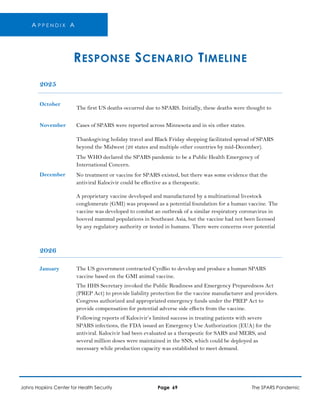 A P P E N D I X A
RESPONSE SCENARIO TIMELINE
2025
October
The first US deaths occurred due to SPARS. Initially, these deaths were thought to
November Cases of SPARS were reported across Minnesota and in six other states.
Thanksgiving holiday travel and Black Friday shopping facilitated spread of SPARS
beyond the Midwest (26 states and multiple other countries by mid-December).
The WHO declared the SPARS pandemic to be a Public Health Emergency of
International Concern.
December No treatment or vaccine for SPARS existed, but there was some evidence that the
antiviral Kalocivir could be effective as a therapeutic.
A proprietary vaccine developed and manufactured by a multinational livestock
conglomerate (GMI) was proposed as a potential foundation for a human vaccine. The
vaccine was developed to combat an outbreak of a similar respiratory coronavirus in
hooved mammal populations in Southeast Asia, but the vaccine had not been licensed
by any regulatory authority or tested in humans. There were concerns over potential
2026
January The US government contracted CynBio to develop and produce a human SPARS
vaccine based on the GMI animal vaccine.
The HHS Secretary invoked the Public Readiness and Emergency Preparedness Act
(PREP Act) to provide liability protection for the vaccine manufacturer and providers.
Congress authorized and appropriated emergency funds under the PREP Act to
provide compensation for potential adverse side effects from the vaccine.
Following reports of Kalocivir’s limited success in treating patients with severe
SPARS infections, the FDA issued an Emergency Use Authorization (EUA) for the
antiviral. Kalocivir had been evaluated as a therapeutic for SARS and MERS, and
several million doses were maintained in the SNS, which could be deployed as
necessary while production capacity was established to meet demand.
Johns Hopkins Center for Health Security Page 69 The SPARS Pandemic
 