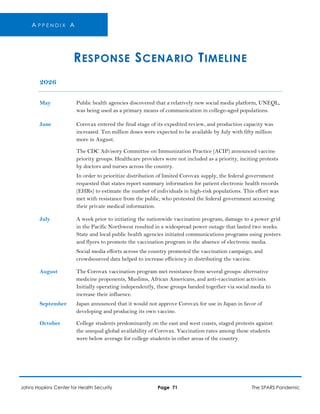 A P P E N D I X A
RESPONSE SCENARIO TIMELINE
2026
May Public health agencies discovered that a relatively new social media platform, UNEQL,
was being used as a primary means of communication in college-aged populations.
June Corovax entered the final stage of its expedited review, and production capacity was
increased. Ten million doses were expected to be available by July with fifty million
more in August.
The CDC Advisory Committee on Immunization Practice (ACIP) announced vaccine
priority groups. Healthcare providers were not included as a priority, inciting protests
by doctors and nurses across the country.
In order to prioritize distribution of limited Corovax supply, the federal government
requested that states report summary information for patient electronic health records
(EHRs) to estimate the number of individuals in high-risk populations. This effort was
met with resistance from the public, who protested the federal government accessing
their private medical information.
July A week prior to initiating the nationwide vaccination program, damage to a power grid
in the Pacific Northwest resulted in a widespread power outage that lasted two weeks.
State and local public health agencies initiated communications programs using posters
and flyers to promote the vaccination program in the absence of electronic media.
Social media efforts across the country promoted the vaccination campaign, and
crowdsourced data helped to increase efficiency in distributing the vaccine.
August The Corovax vaccination program met resistance from several groups: alternative
medicine proponents, Muslims, African Americans, and anti-vaccination activists.
Initially operating independently, these groups banded together via social media to
increase their influence.
September Japan announced that it would not approve Corovax for use in Japan in favor of
developing and producing its own vaccine.
October College students predominantly on the east and west coasts, staged protests against
the unequal global availability of Corovax. Vaccination rates among these students
were below average for college students in other areas of the country.
Johns Hopkins Center for Health Security Page 71 The SPARS Pandemic
 