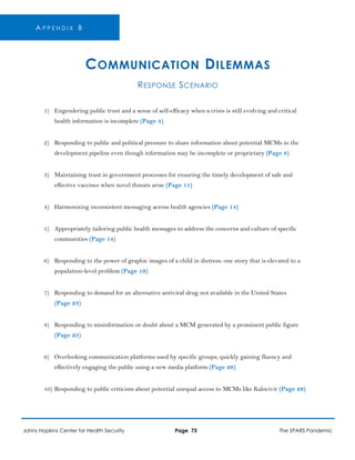 A P P E N D I X B
COMMUNICATION DILEMMAS
RESPONSE SCENARIO
1) Engendering public trust and a sense of self-efficacy when a crisis is still evolving and critical
health information is incomplete (Page 4)
2) Responding to public and political pressure to share information about potential MCMs in the
development pipeline even though information may be incomplete or proprietary (Page 8)
3) Maintaining trust in government processes for ensuring the timely development of safe and
effective vaccines when novel threats arise (Page 11)
4) Harmonizing inconsistent messaging across health agencies (Page 14)
5) Appropriately tailoring public health messages to address the concerns and culture of specific
communities (Page 14)
6) Responding to the power of graphic images of a child in distress: one story that is elevated to a
population-level problem (Page 19)
7) Responding to demand for an alternative antiviral drug not available in the United States
(Page 23)
8) Responding to misinformation or doubt about a MCM generated by a prominent public figure
(Page 25)
9) Overlooking communication platforms used by specific groups; quickly gaining fluency and
effectively engaging the public using a new media platform (Page 29)
10) Responding to public criticism about potential unequal access to MCMs like Kalocivir (Page 29)
Johns Hopkins Center for Health Security Page 73 The SPARS Pandemic
 