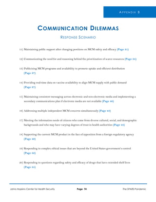 A P P E N D I X B
COMMUNICATION DILEMMAS
RESPONSE SCENARIO
11) Maintaining public support after changing positions on MCM safety and efficacy (Page 31)
12) Communicating the need for and reasoning behind the prioritization of scarce resources (Page 34)
13) Publicizing MCM programs and availability to promote uptake and efficient distribution
(Page 37)
14) Providing real-time data on vaccine availability to align MCM supply with public demand
(Page 37)
15) Maintaining consistent messaging across electronic and non-electronic media and implementing a
secondary communications plan if electronic media are not available (Page 40)
16) Addressing multiple independent MCM concerns simultaneously (Page 43)
17) Meeting the information needs of citizens who come from diverse cultural, social, and demographic
backgrounds and who may have varying degrees of trust in health authorities (Page 43)
18) Supporting the current MCM product in the face of opposition from a foreign regulatory agency
(Page 49)
19) Responding to complex ethical issues that are beyond the United States government’s control
(Page 52)
20) Responding to questions regarding safety and efficacy of drugs that have extended shelf lives
(Page 55)
Johns Hopkins Center for Health Security Page 74 The SPARS Pandemic
 