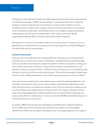 P R E F A C E
Ultimately, a world comprised of isolated and highly fragmented communities with widespread access
to information technology—dubbed “the echo-chamber”—was selected as the future in which the
prospective scenario would take place. From this point, scenario-specific storylines were then
developed, drawing on subject matter expertise, historical accounts of past medical countermeasure
crises, contemporary media reports, and scholarly literature in sociology, emergency preparedness,
health education, and risk and crisis communication. These sources were used to identify
communication challenges likely to emerge in future public health emergencies.
This prospective scenario is not intended to predict events to come; rather, it is meant to serve as a
plausible narrative that illustrates a broad range of serious and frequently encountered challenges in
the realm of risk and crisis communication.
Scenario Environment
In the year 2025, the world has become simultaneously more connected, yet more divided. Nearly
universal access to wireless internet and new technology—including internet accessing technology
(IAT): thin, flexible screens that can be temporarily attached to briefcases, backpacks, or clothing and
used to stream content from the internet—has provided the means for readily sharing news and
information. However, many have chosen to self-restrict the sources they turn to for information, often
electing to interact only with those with whom they agree. This trend has increasingly isolated cliques
from one another, making communication across and between these groups more and more difficult.
From a government standpoint, the current administration is led by President Randall Archer, who
took office in January 2025. Archer served as Vice President under President Jaclyn Bennett (2020-
2024), who did not seek a second term due to health concerns. The two remain close and Bennett acts
as a close confidante and unofficial advisor to President Archer. The majority of President Archer’s
senior staff, including Department of Health and Human Services Secretary Dr. Cindra Nagel, are
carryovers from Bennett’s administration. At the time of the initial SPARS outbreak Nagel has served
in this position for just over three years.
In regards to MCM communication more specifically, the US Department of Health and Human
Services (HHS), the Centers for Disease Control and Prevention (CDC), the Food and Drug
Administration (FDA), and other public health agencies have increasingly adopted a diverse range of
Johns Hopkins Center for Health Security Page 2 The SPARS Pandemic
 