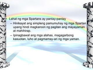 • Lahat ng mga Spartans ay pantay-pantay
– Hinikayat ang simpleng pamumuhay ng mga Spartan
upang hindi magkaroon ng pagitan ang mayayaman
at mahihirap.
– Ipinagbawal ang mga alahas, magagarbong
kasuotan, luho at pagmamay-ari ng mga yaman.
 