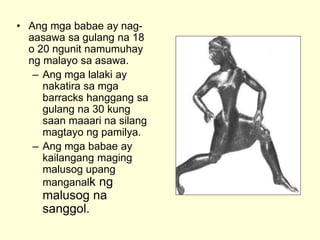 • Ang mga babae ay nag-
aasawa sa gulang na 18
o 20 ngunit namumuhay
ng malayo sa asawa.
– Ang mga lalaki ay
nakatira sa mga
barracks hanggang sa
gulang na 30 kung
saan maaari na silang
magtayo ng pamilya.
– Ang mga babae ay
kailangang maging
malusog upang
manganalk ng
malusog na
sanggol.
 