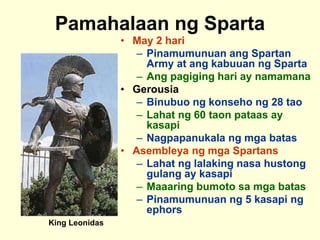 Pamahalaan ng Sparta
• May 2 hari
– Pinamumunuan ang Spartan
Army at ang kabuuan ng Sparta
– Ang pagiging hari ay namamana
• Gerousia
– Binubuo ng konseho ng 28 tao
– Lahat ng 60 taon pataas ay
kasapi
– Nagpapanukala ng mga batas
• Asembleya ng mga Spartans
– Lahat ng lalaking nasa hustong
gulang ay kasapi
– Maaaring bumoto sa mga batas
– Pinamumunuan ng 5 kasapi ng
ephors
King Leonidas
 