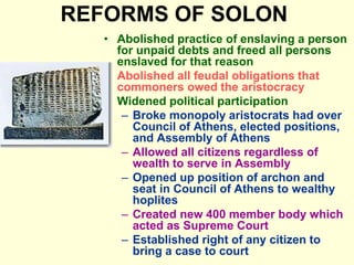 REFORMS OF SOLON
• Abolished practice of enslaving a person
for unpaid debts and freed all persons
enslaved for that reason
• Abolished all feudal obligations that
commoners owed the aristocracy
• Widened political participation
– Broke monopoly aristocrats had over
Council of Athens, elected positions,
and Assembly of Athens
– Allowed all citizens regardless of
wealth to serve in Assembly
– Opened up position of archon and
seat in Council of Athens to wealthy
hoplites
– Created new 400 member body which
acted as Supreme Court
– Established right of any citizen to
bring a case to court
 