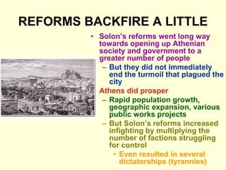 REFORMS BACKFIRE A LITTLE
• Solon’s reforms went long way
towards opening up Athenian
society and government to a
greater number of people
– But they did not immediately
end the turmoil that plagued the
city
• Athens did prosper
– Rapid population growth,
geographic expansion, various
public works projects
– But Solon’s reforms increased
infighting by multiplying the
number of factions struggling
for control
• Even resulted in several
dictatorships (tyrannies)
 